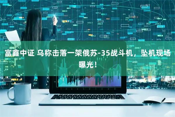 富鑫中证 乌称击落一架俄苏-35战斗机，坠机现场曝光！