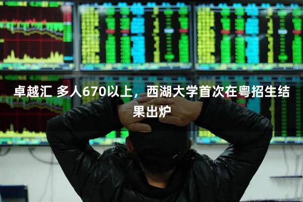 卓越汇 多人670以上，西湖大学首次在粤招生结果出炉