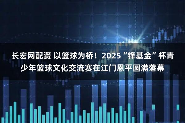 长宏网配资 以篮球为桥！2025“锋基金”杯青少年篮球文化交流赛在江门恩平圆满落幕