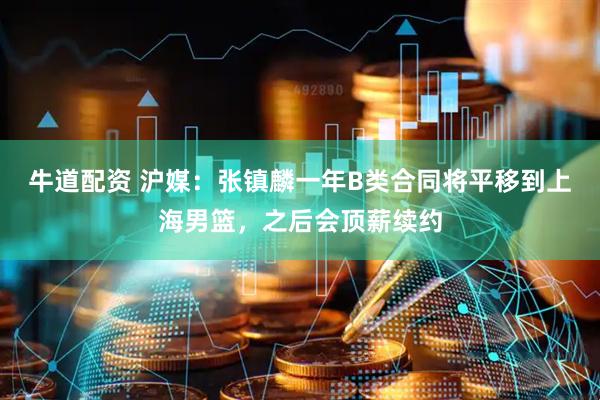 牛道配资 沪媒：张镇麟一年B类合同将平移到上海男篮，之后会顶薪续约