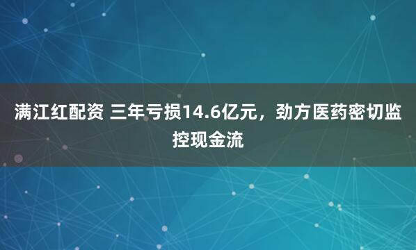 满江红配资 三年亏损14.6亿元，劲方医药密切监控现金流