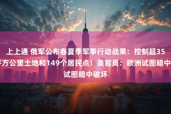 上上通 俄军公布春夏季军事行动战果：控制超3500平方公里土地和149个居民点！美官员：欧洲试图暗中破坏