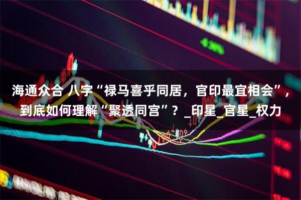 海通众合 八字“禄马喜乎同居，官印最宜相会”，到底如何理解“聚透同宫”？_印星_官星_权力