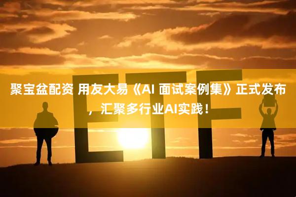 聚宝盆配资 用友大易《AI 面试案例集》正式发布，汇聚多行业AI实践！