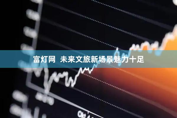 富灯网  未来文旅新场景魅力十足