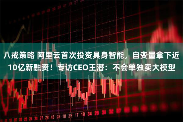 八戒策略 阿里云首次投资具身智能，自变量拿下近10亿新融资！专访CEO王潜：不会单独卖大模型