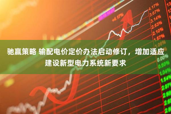 驰赢策略 输配电价定价办法启动修订，增加适应建设新型电力系统新要求