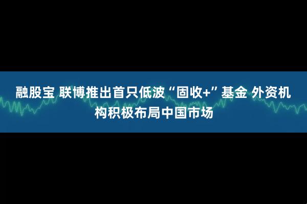融股宝 联博推出首只低波“固收+”基金 外资机构积极布局中国市场
