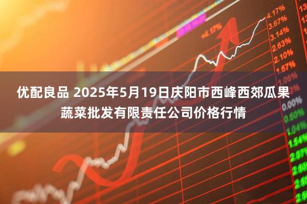优配良品 2025年5月19日庆阳市西峰西郊瓜果蔬菜批发有限责任公司价格行情