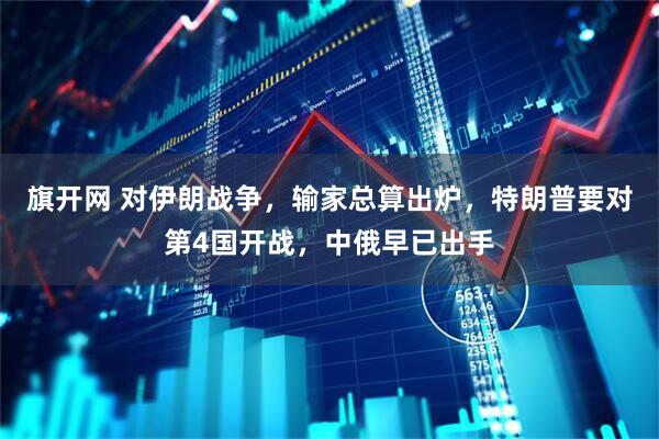 旗开网 对伊朗战争，输家总算出炉，特朗普要对第4国开战，中俄早已出手